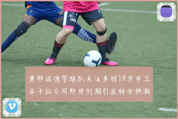 费耶诺德等球队关注多特18岁中卫本卡拉合同即将到期引发转会热潮