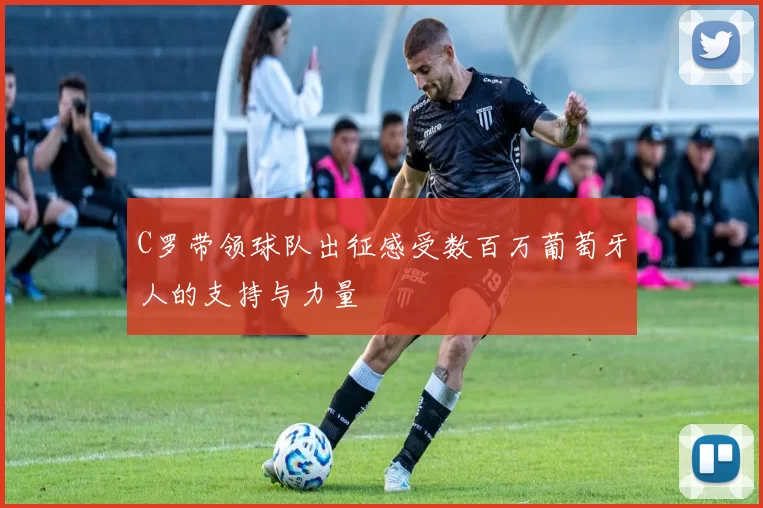 C罗带领球队出征感受数百万葡萄牙人的支持与力量