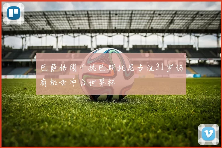 巴萨传闻干扰巴斯托尼专注31岁仍有机会冲击世界杯