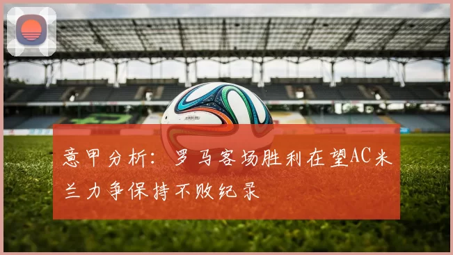 意甲分析：罗马客场胜利在望AC米兰力争保持不败纪录