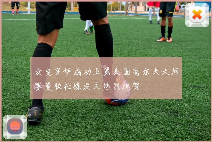 麦克罗伊成功卫冕美国高尔夫大师赛曼联社媒发文热烈祝贺