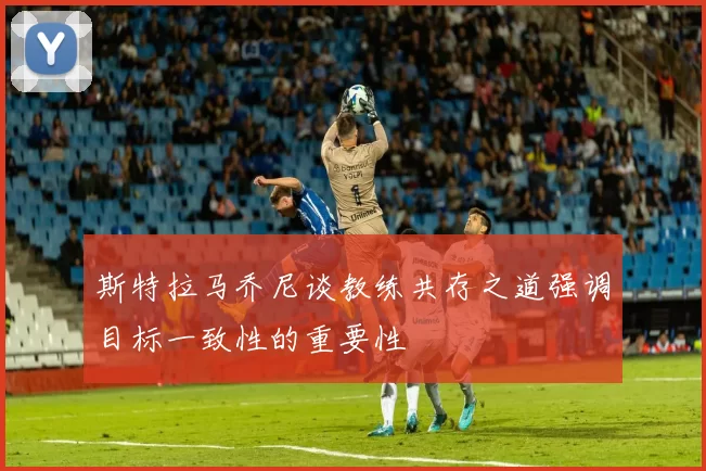 斯特拉马乔尼谈教练共存之道强调目标一致性的重要性