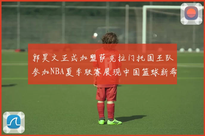 郭昊文正式加盟萨克拉门托国王队参加NBA夏季联赛展现中国篮球新希望