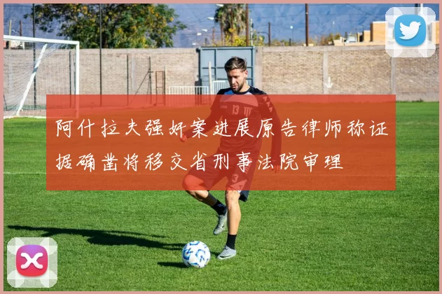 阿什拉夫强奸案进展原告律师称证据确凿将移交省刑事法院审理