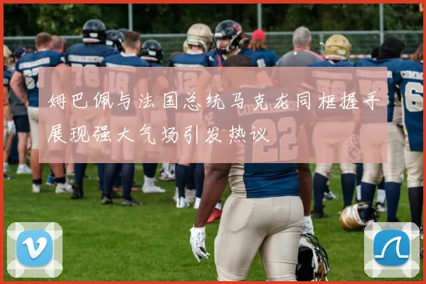 姆巴佩与法国总统马克龙同框握手展现强大气场引发热议