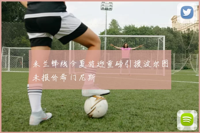 米兰锋线今夏将迎重磅引援波尔图未报价希门尼斯