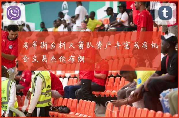 考辛斯分析火箭队资产丰富或有机会交易杰伦布朗