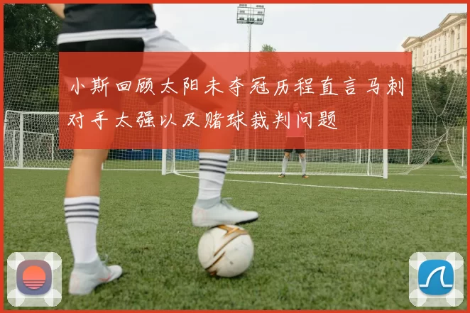 小斯回顾太阳未夺冠历程直言马刺对手太强以及赌球裁判问题