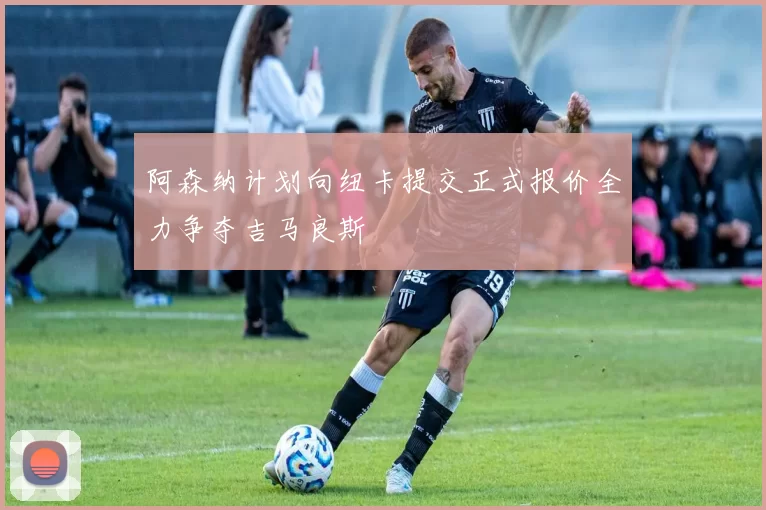 阿森纳计划向纽卡提交正式报价全力争夺吉马良斯