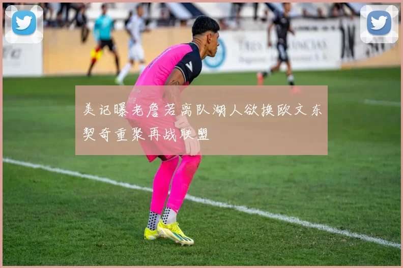 美记曝老詹若离队湖人欲换欧文东契奇重聚再战联盟