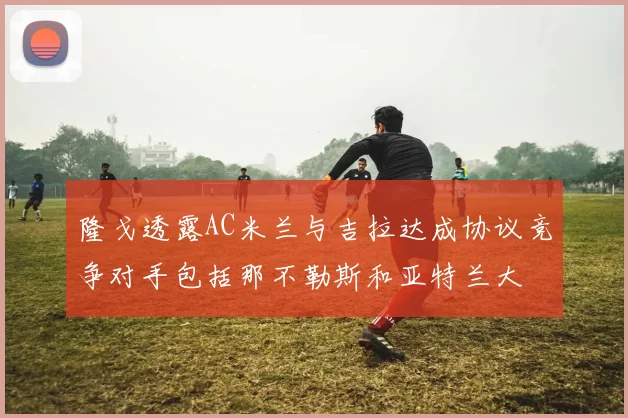 隆戈透露AC米兰与吉拉达成协议竞争对手包括那不勒斯和亚特兰大