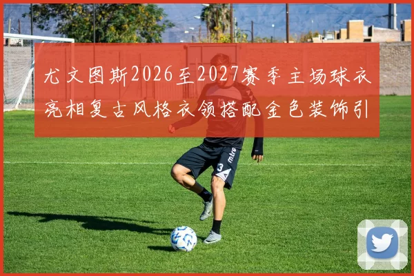 尤文图斯2026至2027赛季主场球衣亮相复古风格衣领搭配金色装饰引关注