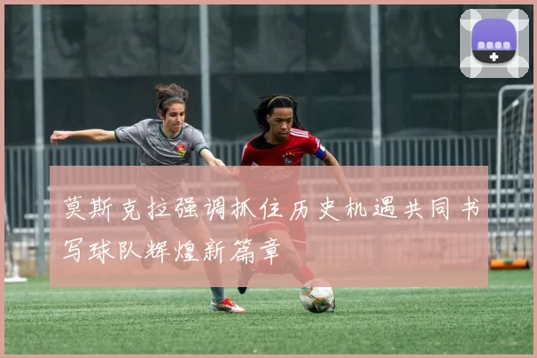 莫斯克拉强调抓住历史机遇共同书写球队辉煌新篇章