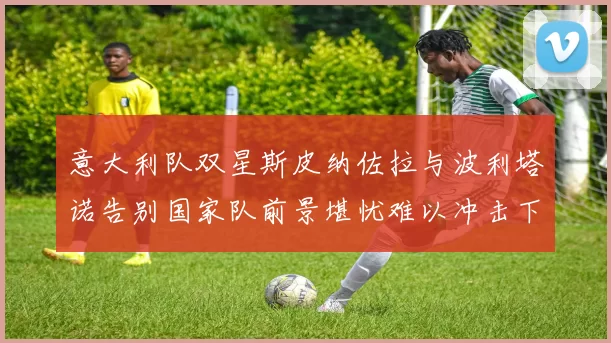 意大利队双星斯皮纳佐拉与波利塔诺告别国家队前景堪忧难以冲击下届世界杯