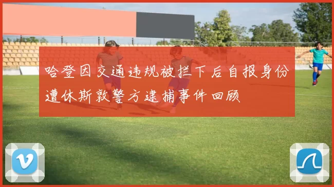 哈登因交通违规被拦下后自报身份遭休斯敦警方逮捕事件回顾