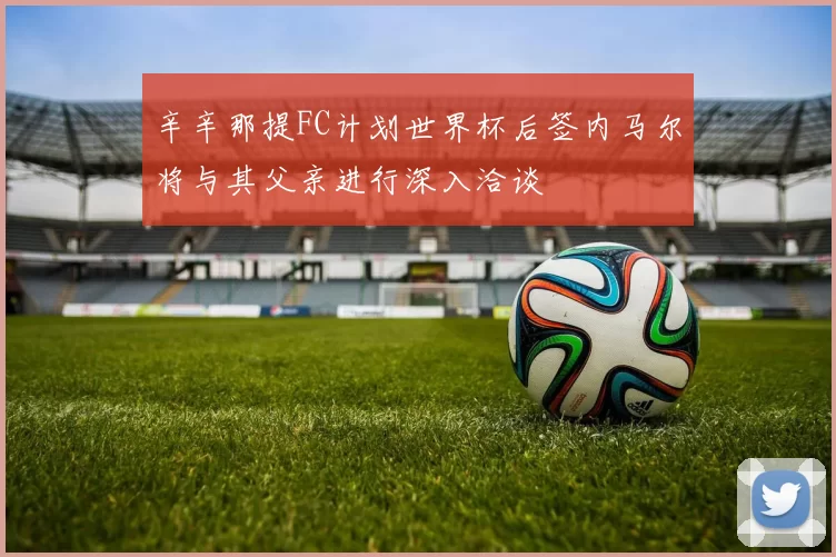 辛辛那提FC计划世界杯后签内马尔将与其父亲进行深入洽谈